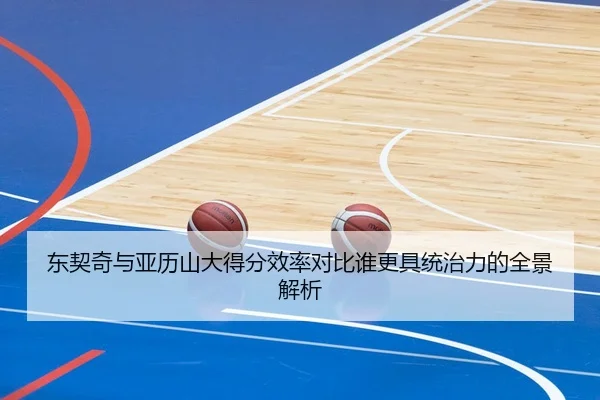东契奇与亚历山大得分效率对比谁更具统治力的全景解析