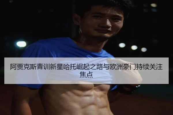 阿贾克斯青训新星哈托崛起之路与欧洲豪门持续关注焦点