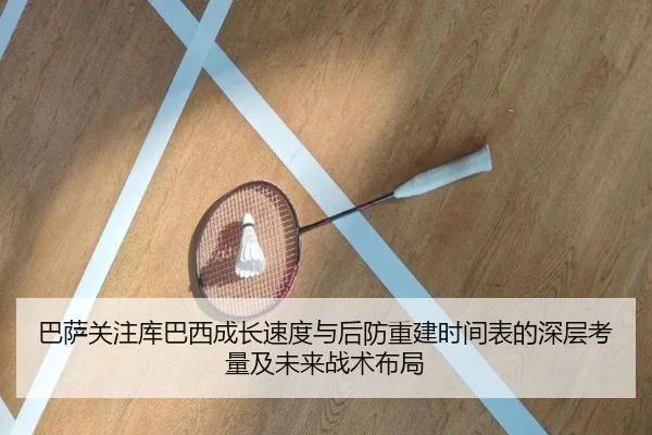 巴萨关注库巴西成长速度与后防重建时间表的深层考量及未来战术布局